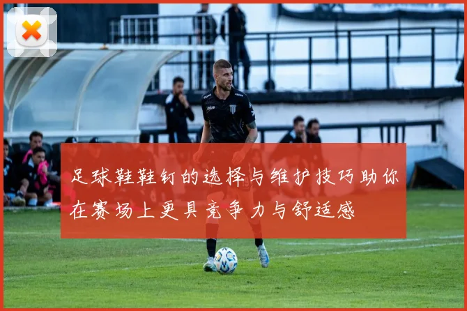 足球鞋鞋钉的选择与维护技巧助你在赛场上更具竞争力与舒适感