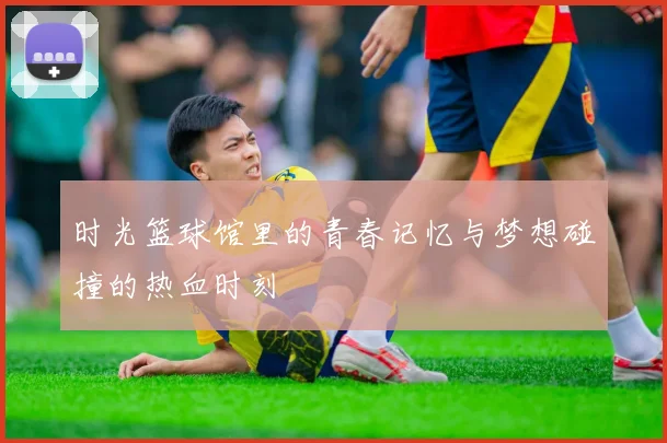 时光篮球馆里的青春记忆与梦想碰撞的热血时刻