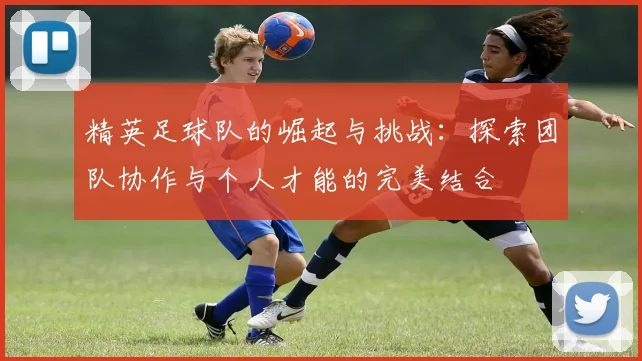 精英足球队的崛起与挑战：探索团队协作与个人才能的完美结合